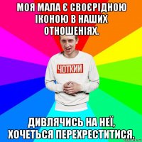 моя мала є своєрідною іконою в наших отношеніях. дивлячись на неї, хочеться перехреститися.