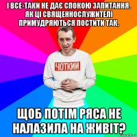 і все-таки не дає спокою запитання. як ці священнослужителі примудряються постити так, щоб потім ряса не налазила на живіт?