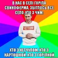 в нас в селі горіла свиноферма. збіглось все село. хто з чим: хто з кетчупом, хто з картошкой, хто з горілкой