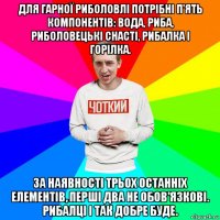 для гарної риболовлі потрібні п'ять компонентів: вода, риба, риболовецькі снасті, рибалка і горілка. за наявності трьох останніх елементів, перші два не обов'язкові. рибалці і так добре буде.