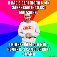 в нас в селі після 8-ми закриваються всі магазини.. і відкривається мій - ночний.. з самогонкой і сігами