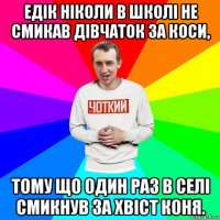 едік ніколи в школі не смикав дівчаток за коси, тому що один раз в селі смикнув за хвіст коня.