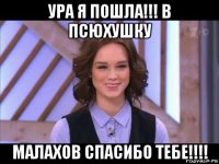 ура я пошла!!! в псюхушку малахов спасибо тебе!!!!