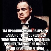 ТЫ просишь меня об аренде зала, но ты просишь без уважения, ты не предлагаешь дружбу, ты даже не назвал меня крестным отцом.