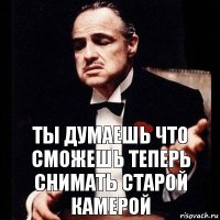 Ты думаешь что сможешь теперь снимать старой камерой