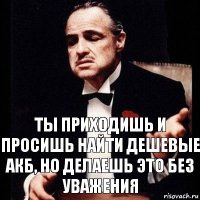 Ты приходишь и просишь найти дешевые акб, но делаешь это без уважения