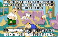 jest cały czas kolejka do kibla, jakiś facet tam wymiotuje, do tego po lokalu biega pies i wymiotuje na klientów! pozdrawiam, życie zdrowia psu, bo chyba się umrze od tej pizzy.