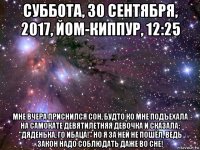 суббота, 30 сентября, 2017, йом-киппур, 12:25 мне вчера приснился сон, будто ко мне подъехала на самокате девятилетняя девочка и сказала: "дяденька, го ибаца!" но я за ней не пошёл, ведь закон надо соблюдать даже во сне!