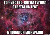 то чувство, когда гуглил ответы на тест а попался ещкере!!!!!