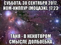 суббота, 30 сентября 2017, йом-киппур (моцаэй), 17:23 таня - в некотором смысле долбоёбка