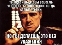 ты просишь, чтобы все семь человек тебя оповещяли, когда ставят уголки, но ты делаешь это без уважения