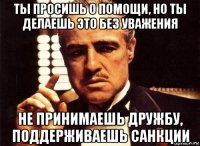 ты просишь о помощи, но ты делаешь это без уважения не принимаешь дружбу, поддерживаешь санкции