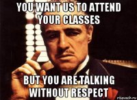 you want us to attend your classes but you are talking without respect