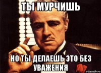 ты мурчишь но ты делаешь это без уважения