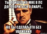 ты пришел ко мне в лс договориться о пиаре... но ты сделал это без уважения