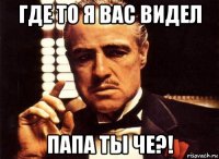 где то я вас видел папа ты че?!