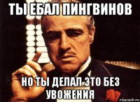 ты ебал пингвинов но ты делал это без увожения