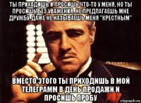 ты приходишь и просишь что-то у меня, но ты просишь без уважения, не предлагаешь мне дружбу, даже не называешь меня "крестным" вместо этого ты приходишь в мой телеграмм в день продажи и просишь пробу