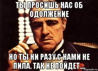 ты просишь нас об одолжение но ты ни разу с нами не пила. так не пойдет....