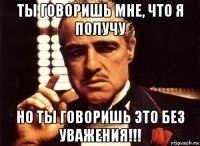 ты говоришь мне, что я получу но ты говоришь это без уважения!!!