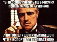 ты просишь слепить тебе фигурку притом зная что я рукожоп а потом злишся и обижаешся что я испортил тебе пластелин