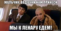 мальчик, водочки нам принеси мы к ленару едем!