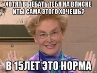 хотят выебать тебя на вписке иты сама этого хочешь? в 15лет это норма