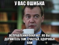 у вас ошибка исправления пока нет, но вы держитесь там, счастья, здоровья вам