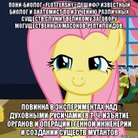 пони-биолог<fluttershy>дешиф? известный биолог и анатомист по изучению различных существ.служит великому заговору могущественных масонов-рептилоидов. повинна в экспериментах над духовными русичами (в т. ч. изъятие органов и операции) генной инженерии и создании существ мутантов