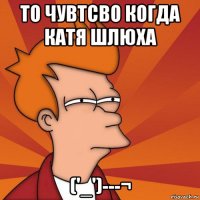 то чувтсво когда катя шлюха ('_')---¬