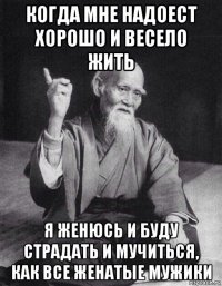 когда мне надоест хорошо и весело жить я женюсь и буду страдать и мучиться, как все женатые мужики