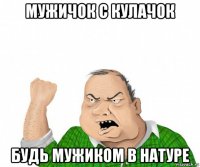 мужичок с кулачок будь мужиком в натуре