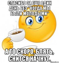 спасибо за еще один день без "когда мы были молодыми" а то скоро, блять, снится начнут.