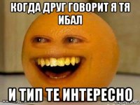 когда друг говорит я тя ибал и тип те интересно