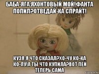 баба-яга:яхонтовый мой!фанта попил?отведай-ка спрайт! кузя:я что сказал?хо-чу ко-ка ко-лу!а ты что купила?вот пей теперь сама