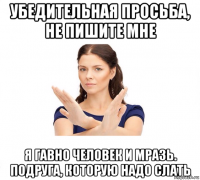 убедительная просьба, не пишите мне я гавно человек и мразь. подруга, которую надо слать