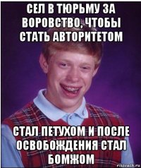 сел в тюрьму за воровство, чтобы стать авторитетом стал петухом и после освобождения стал бомжом