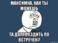 максимка, как ты можешь та долго ездить по встречен?