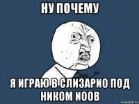 ну почему я играю в слизарио под ником noob