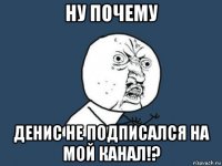 ну почему денис не подписался на мой канал!?