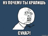 ну почему ты храпишь сука?!