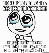 я очень устала быть без тебя любимый!!! но ради твоей любви!!! нашей любви!! я буду ждать сколько будет нужно-твоя