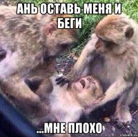 ань оставь меня и беги ...мне плохо