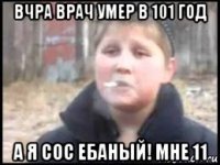 вчра врач умер в 101 год а я сос ебаный! мне 11