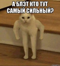 а блэт кто тут самый сильный? 