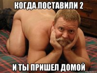 когда поставили 2 и ты пришел домой