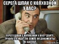 серега шпак с колхозной у вас? серега шпак с колхозной у вас? дайте трубку его ищут по земле он документы не сделал