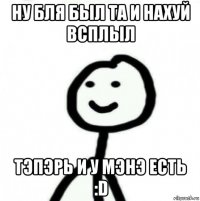 ну бля был та и нахуй всплыл тэпэрь и у мэнэ есть :d