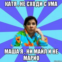 катя , не сходи с ума маша я , ни майл и не марио