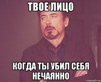 твое лицо когда ты убил себя нечаянно